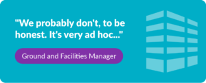 Quote "We probably don't, to be honest. It's very ad hoc..." - Ground and Facilities Manager